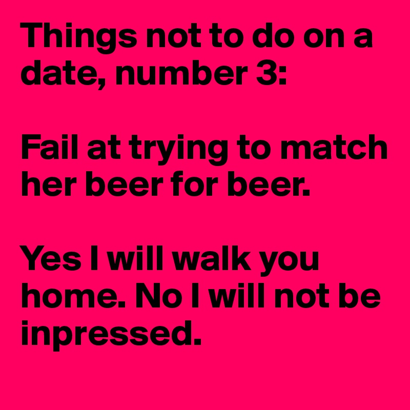 Things not to do on a date, number 3:

Fail at trying to match her beer for beer.

Yes I will walk you home. No I will not be inpressed.