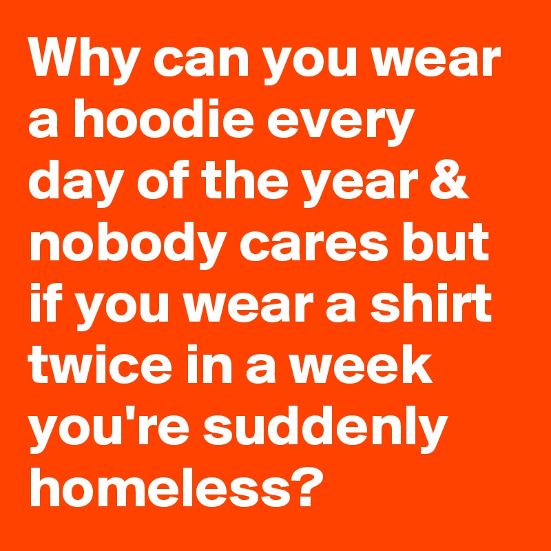 Why can you wear a hoodie every day of the year & nobody cares but if you wear a shirt twice in a week you're suddenly homeless? 