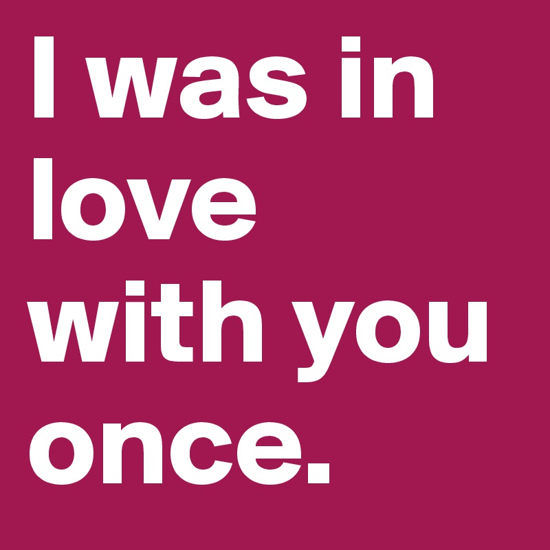 I was in love with you once.