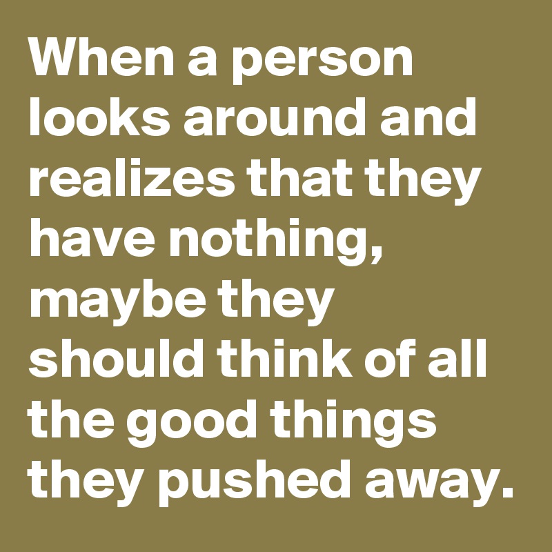 When a person looks around and realizes that they have nothing,  maybe they should think of all the good things they pushed away. 