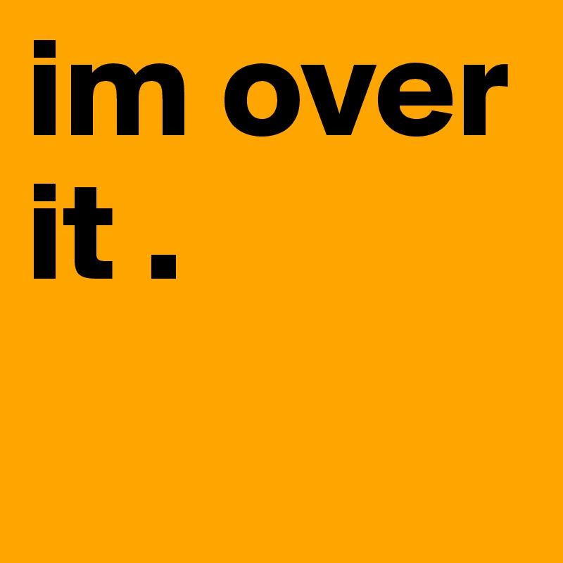 im over it .