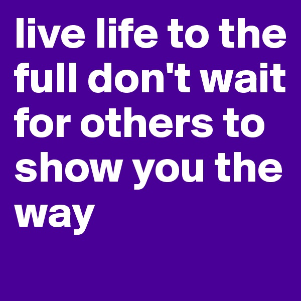 live life to the full don't wait for others to show you the way