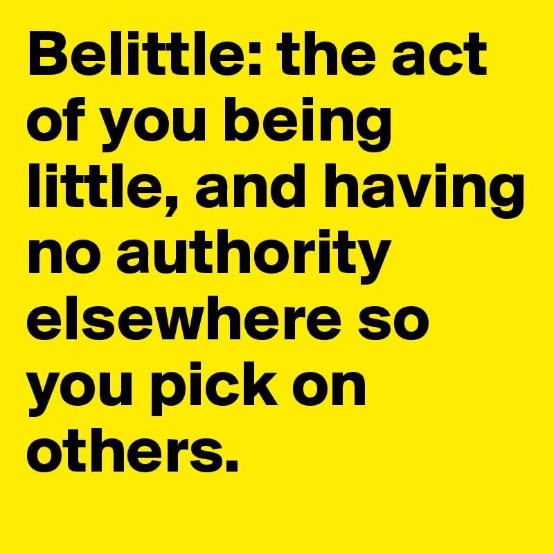 Belittle: the act of you being little, and having no authority elsewhere so you pick on others. 