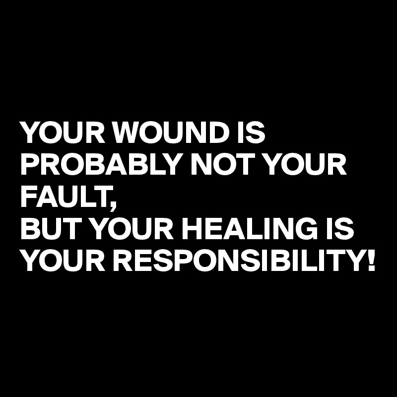 


YOUR WOUND IS PROBABLY NOT YOUR FAULT, 
BUT YOUR HEALING IS YOUR RESPONSIBILITY!

