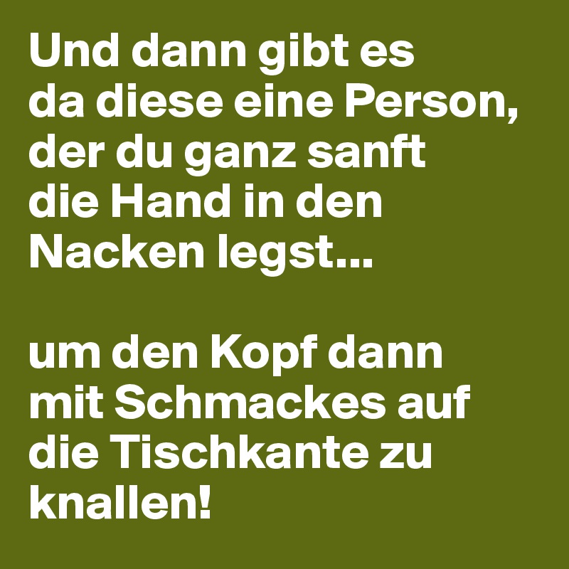 Und dann gibt es 
da diese eine Person, 
der du ganz sanft 
die Hand in den Nacken legst...

um den Kopf dann 
mit Schmackes auf die Tischkante zu knallen!