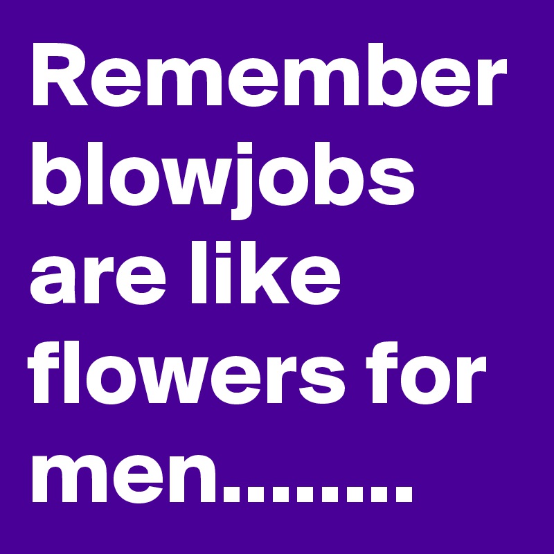 Remember blowjobs are like flowers for men........