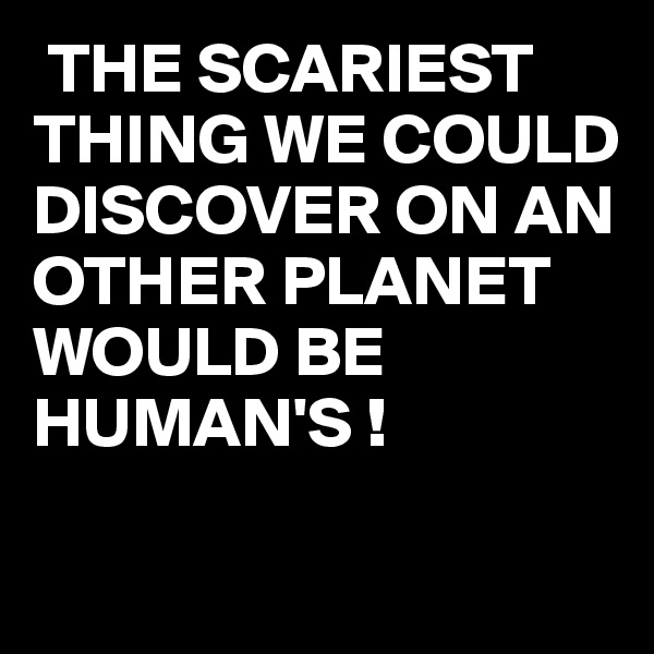  THE SCARIEST
THING WE COULD DISCOVER ON AN OTHER PLANET WOULD BE HUMAN'S ! 

               