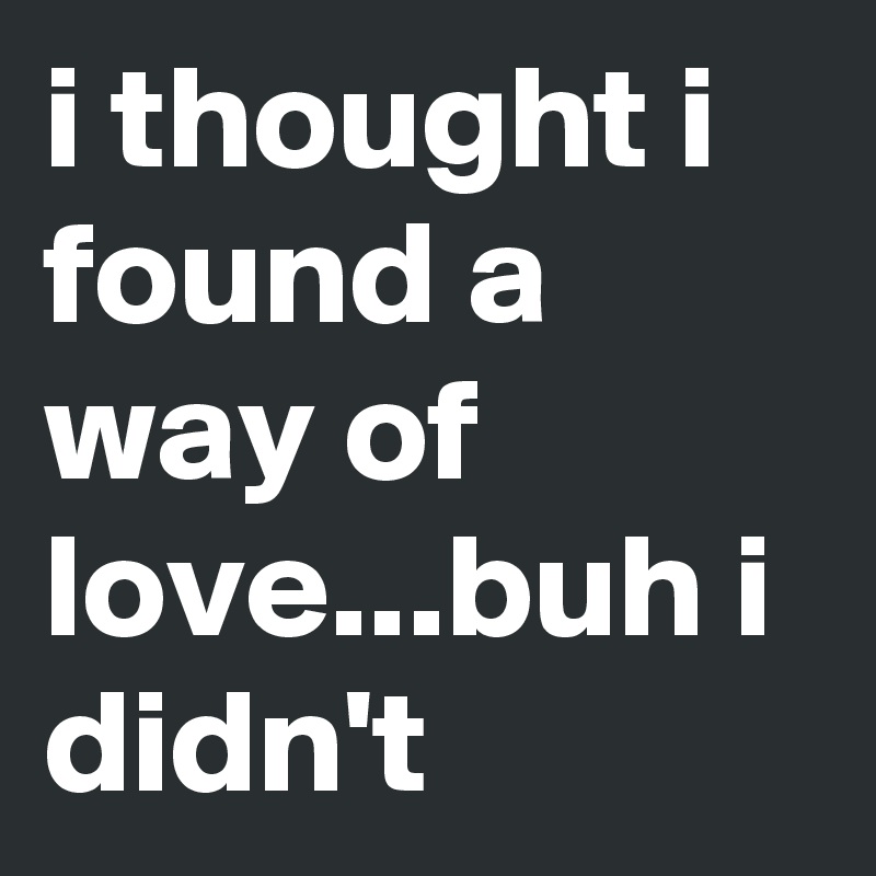 i thought i found a way of love...buh i didn't