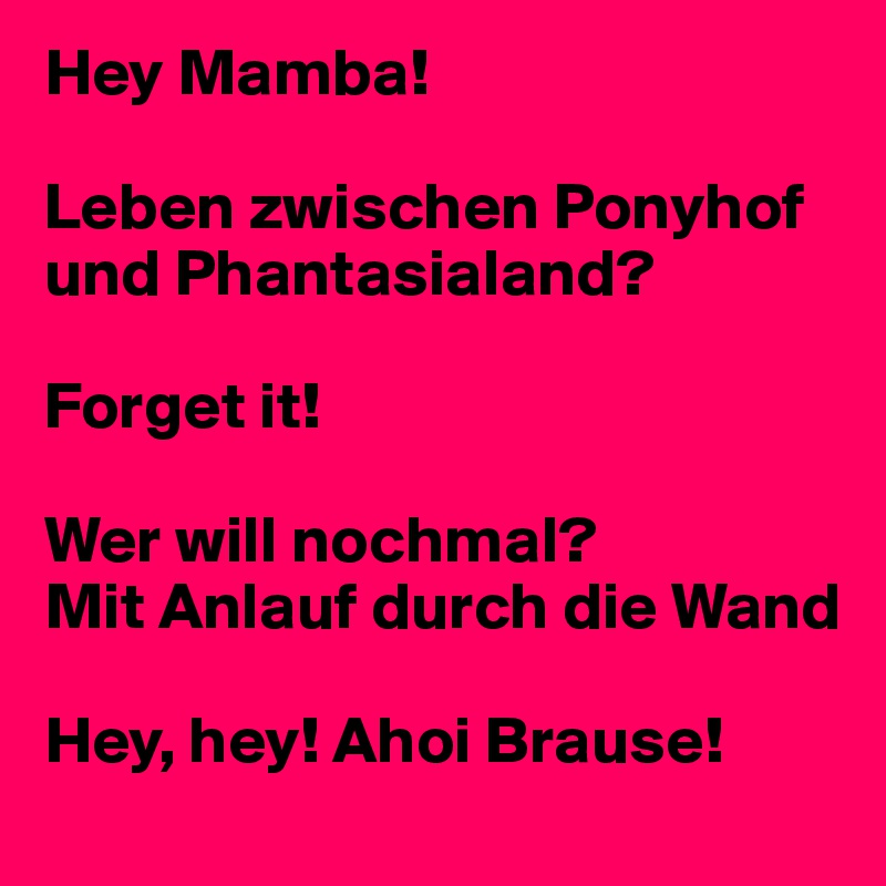 Hey Mamba!

Leben zwischen Ponyhof und Phantasialand?

Forget it!

Wer will nochmal?
Mit Anlauf durch die Wand

Hey, hey! Ahoi Brause!