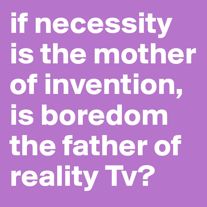 if necessity is the mother of invention, is boredom the father of reality Tv?