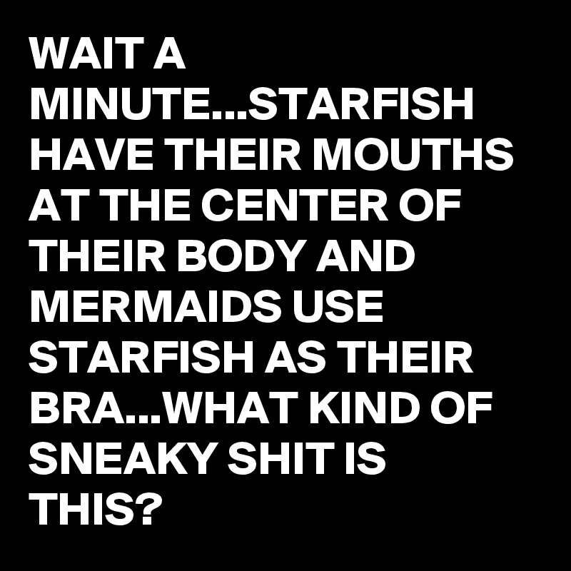 WAIT A MINUTE...STARFISH HAVE THEIR MOUTHS AT THE CENTER OF THEIR BODY AND MERMAIDS USE STARFISH AS THEIR BRA...WHAT KIND OF SNEAKY SHIT IS THIS?