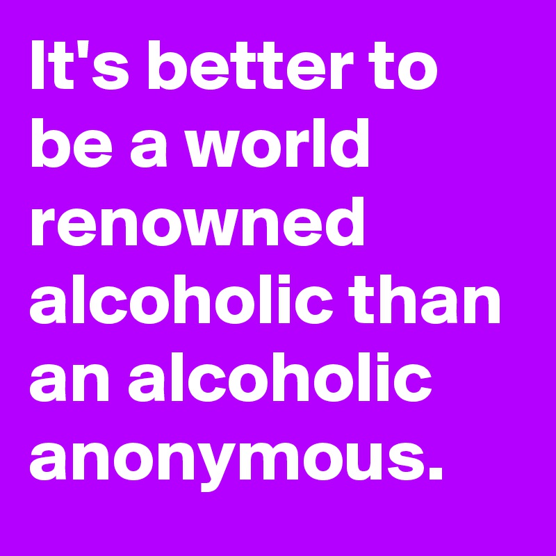It's better to be a world renowned alcoholic than an alcoholic anonymous. 