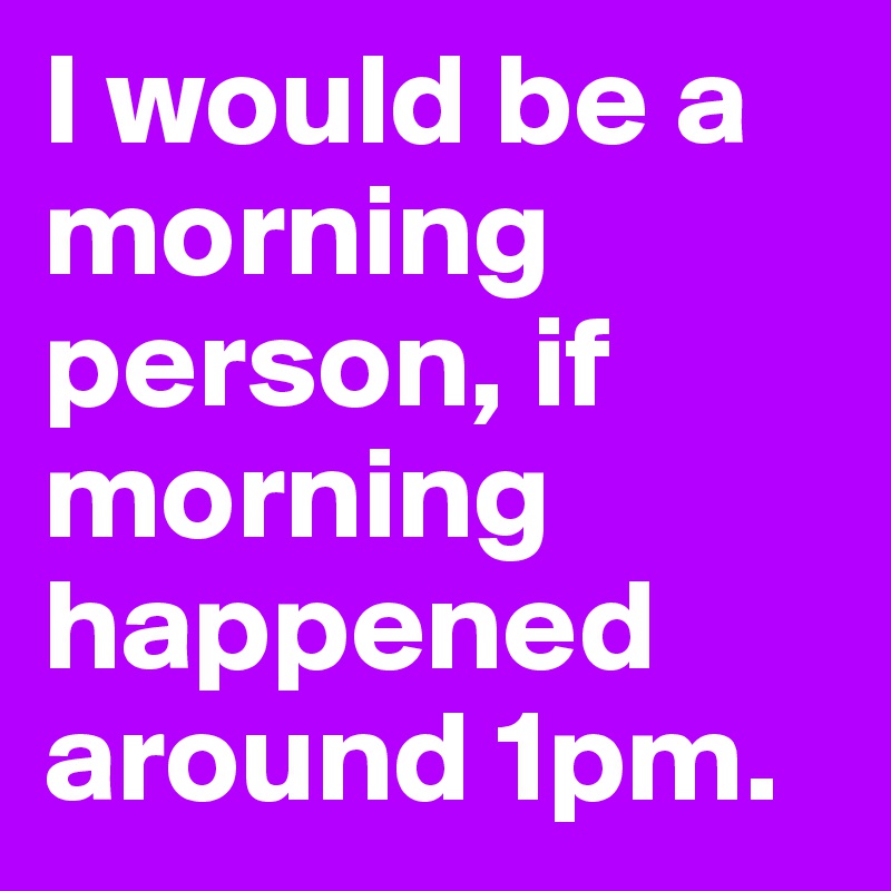 I would be a morning person, if morning happened around 1pm.