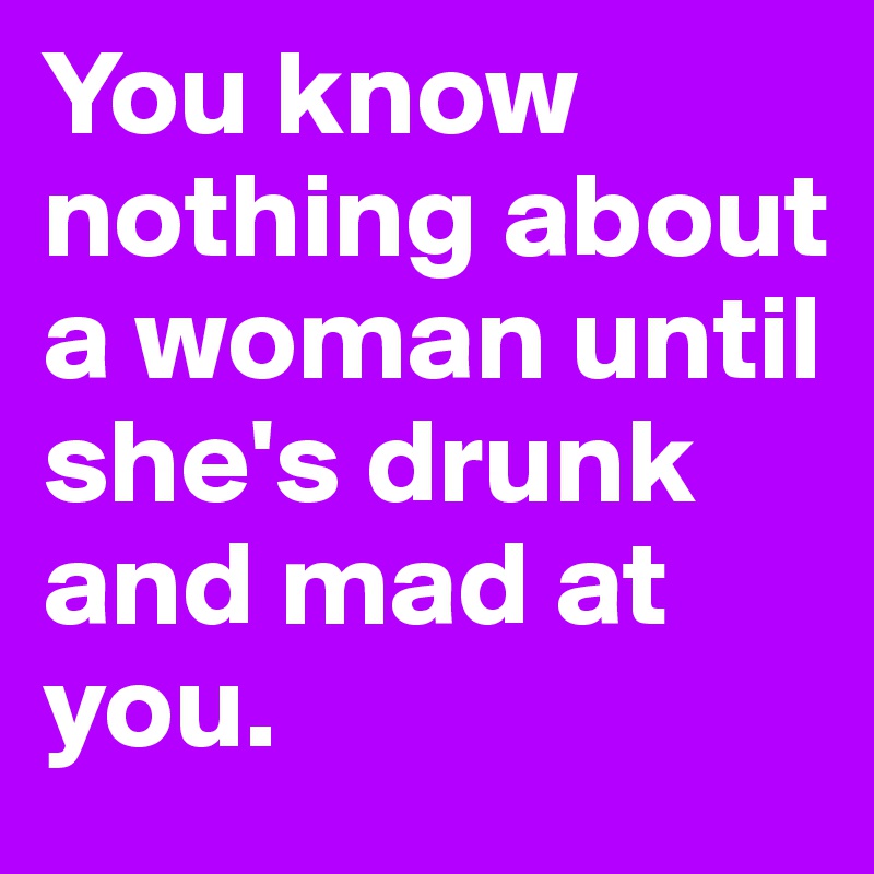 You know nothing about a woman until she's drunk and mad at you. 
