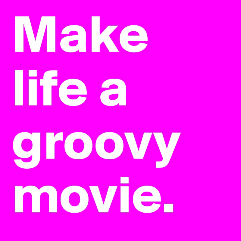 Make life a groovy movie.
