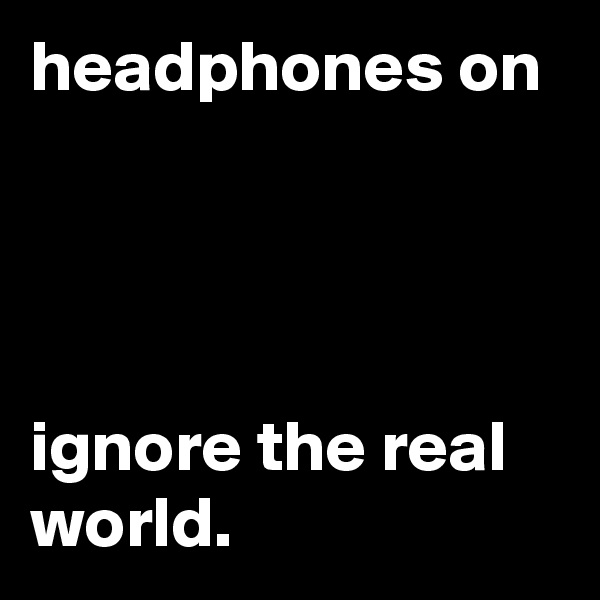 headphones on




ignore the real world.