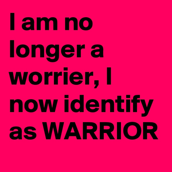 I am no longer a worrier, I now identify as WARRIOR 