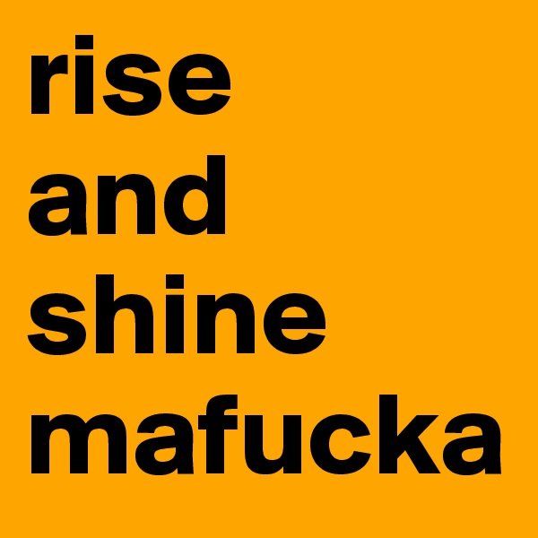 rise 
and shine 
mafucka