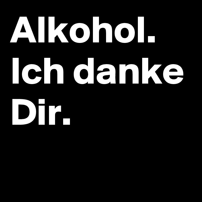 Alkohol. Ich danke Dir.

