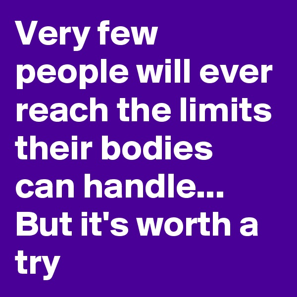 Very few people will ever reach the limits their bodies can handle... 
But it's worth a try