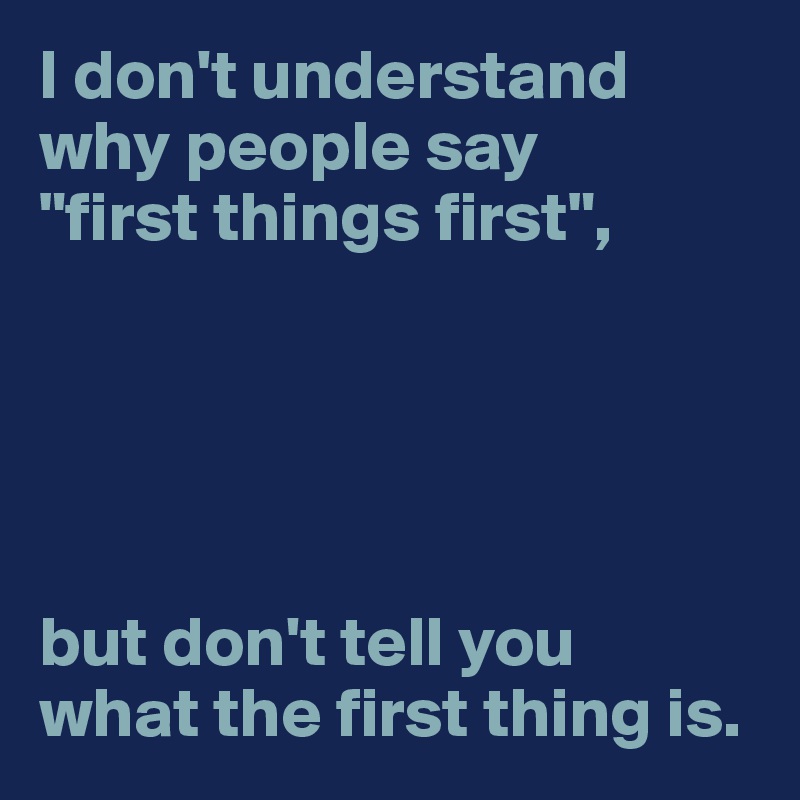 I don't understand 
why people say 
"first things first",





but don't tell you 
what the first thing is.