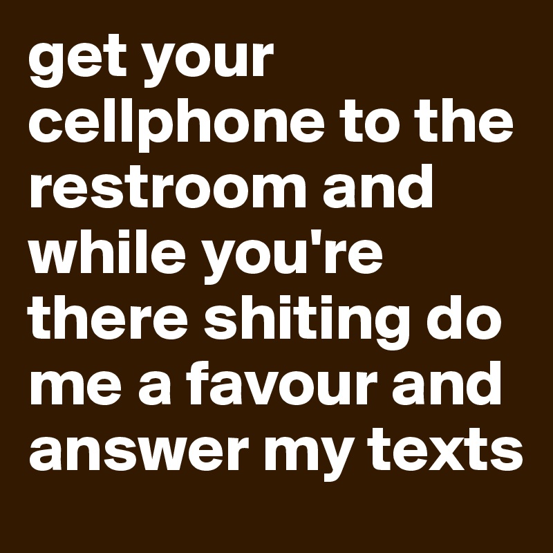 get your cellphone to the restroom and while you're there shiting do me a favour and answer my texts