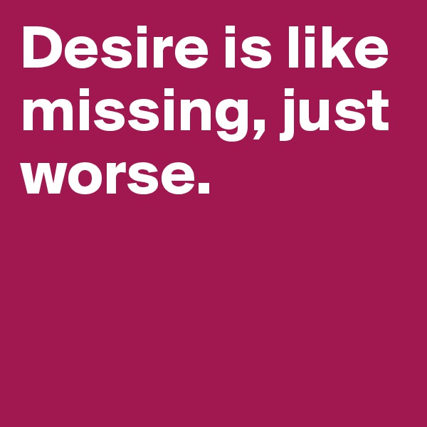 Desire is like missing, just worse.


 