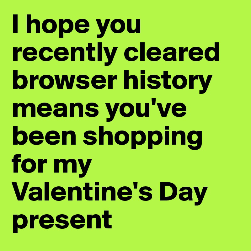 I hope you recently cleared browser history means you've been shopping for my Valentine's Day present