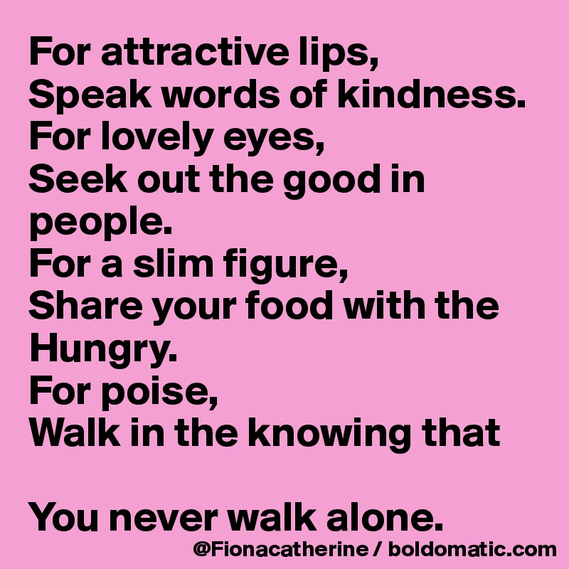 For attractive lips,
Speak words of kindness.
For lovely eyes,
Seek out the good in people.
For a slim figure,
Share your food with the 
Hungry.
For poise,
Walk in the knowing that 

You never walk alone.