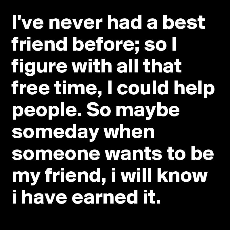 I've never had a best friend before; so I figure with all that free time, I could help people. So maybe someday when someone wants to be my friend, i will know i have earned it. 