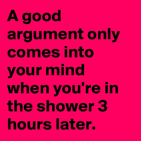 A good argument only comes into your mind when you're in the shower 3 hours later.