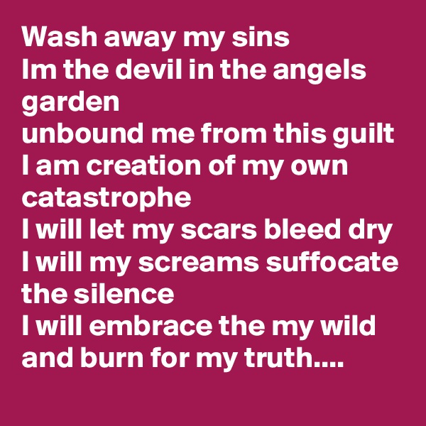 Wash away my sins
Im the devil in the angels garden 
unbound me from this guilt
I am creation of my own catastrophe 
I will let my scars bleed dry 
I will my screams suffocate the silence
I will embrace the my wild and burn for my truth....