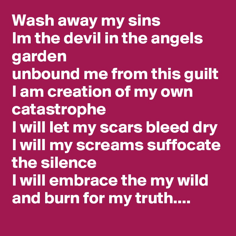 Wash away my sins
Im the devil in the angels garden 
unbound me from this guilt
I am creation of my own catastrophe 
I will let my scars bleed dry 
I will my screams suffocate the silence
I will embrace the my wild and burn for my truth....