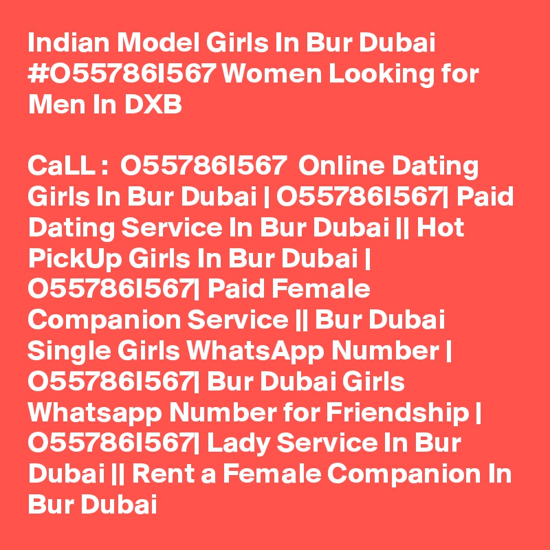 Indian Model Girls In Bur Dubai #O55786I567 Women Looking for Men In DXB

CaLL :  O55786I567  Online Dating Girls In Bur Dubai | O55786I567| Paid Dating Service In Bur Dubai || Hot PickUp Girls In Bur Dubai | O55786I567| Paid Female Companion Service || Bur Dubai Single Girls WhatsApp Number | O55786I567| Bur Dubai Girls Whatsapp Number for Friendship | O55786I567| Lady Service In Bur Dubai || Rent a Female Companion In Bur Dubai 