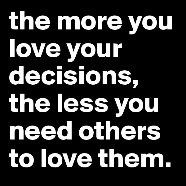 the more you love your decisions, the less you need others to love them.