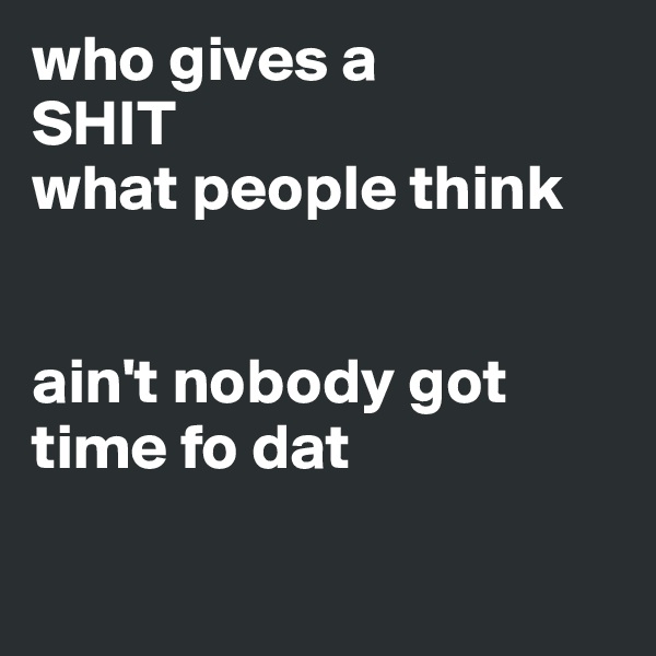 who gives a 
SHIT
what people think


ain't nobody got time fo dat

