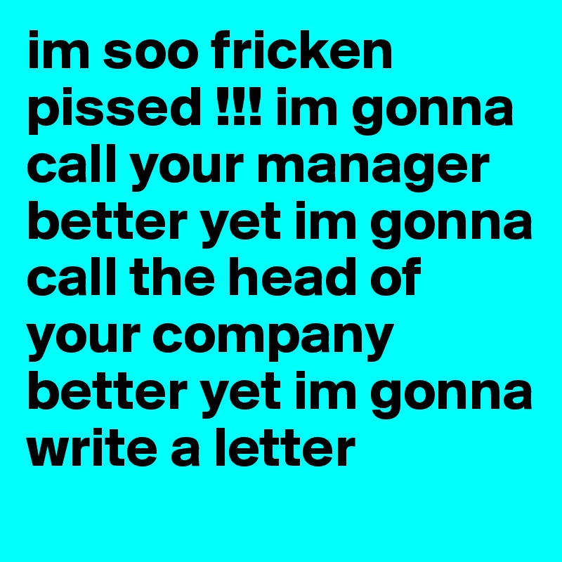 im soo fricken pissed !!! im gonna call your manager better yet im gonna call the head of your company better yet im gonna write a letter 