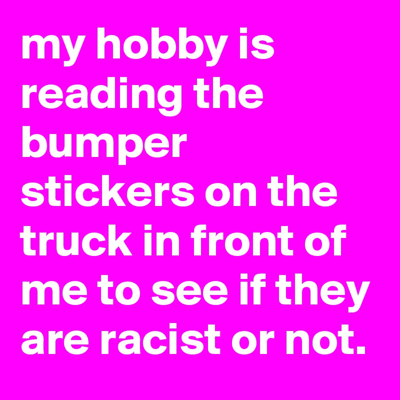 my hobby is reading the bumper stickers on the truck in front of me to see if they are racist or not.