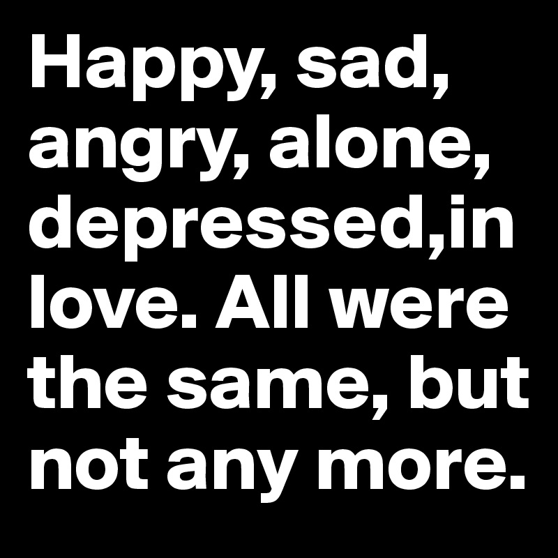 Happy, sad, angry, alone, depressed,in love. All were the same, but not any more.