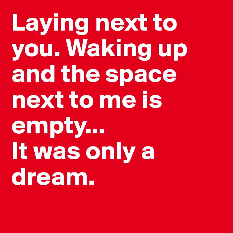 Laying next to you. Waking up and the space next to me is empty... 
It was only a dream.
