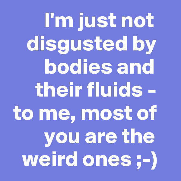         I'm just not        disgusted by           bodies and         their fluids - 
 to me, most of           you are the      weird ones ;-)  