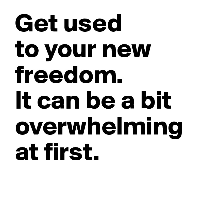 Get used 
 to your new
 freedom. 
 It can be a bit
 overwhelming 
 at first.
