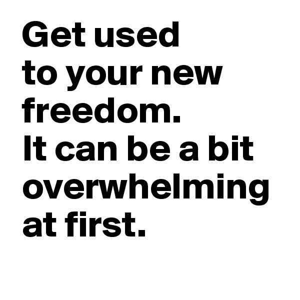  Get used 
 to your new
 freedom. 
 It can be a bit
 overwhelming 
 at first.
