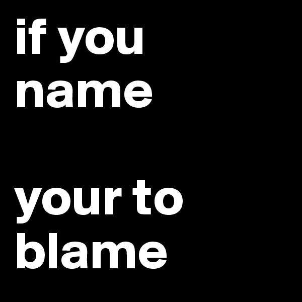 if you name

your to blame