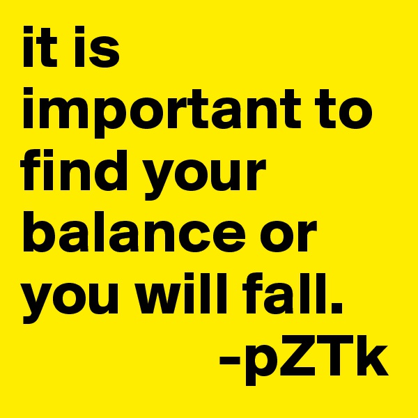 it is important to find your balance or you will fall. 
                -pZTk