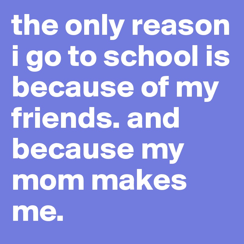 the only reason i go to school is because of my friends. and because my mom makes me.