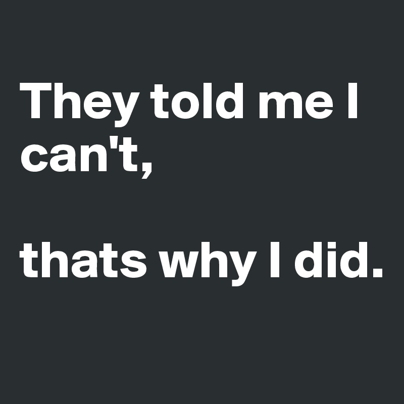 
They told me I can't, 

thats why I did.
