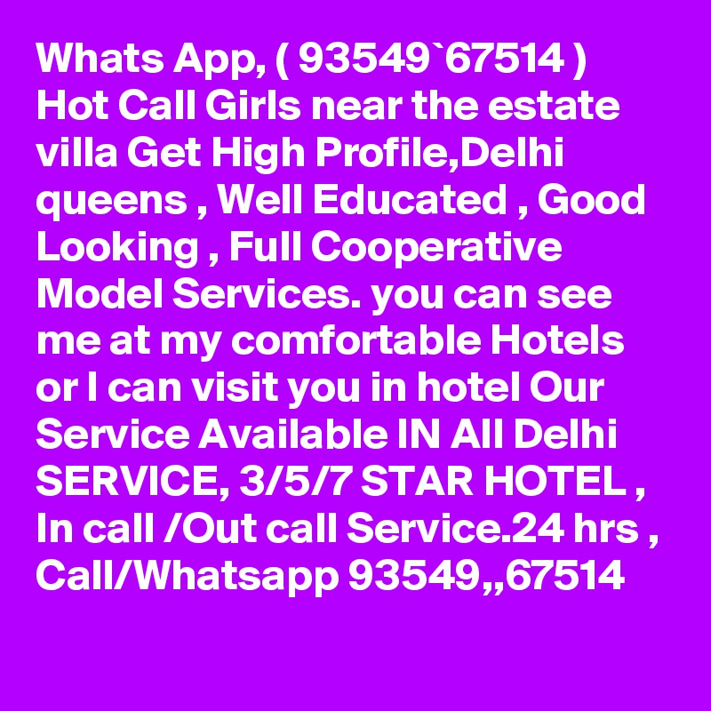 Whats App, ( 93549`67514 ) Hot Call Girls near the estate villa Get High Profile,Delhi queens , Well Educated , Good Looking , Full Cooperative Model Services. you can see me at my comfortable Hotels or I can visit you in hotel Our Service Available IN All Delhi SERVICE, 3/5/7 STAR HOTEL , In call /Out call Service.24 hrs , Call/Whatsapp 93549,,67514 
