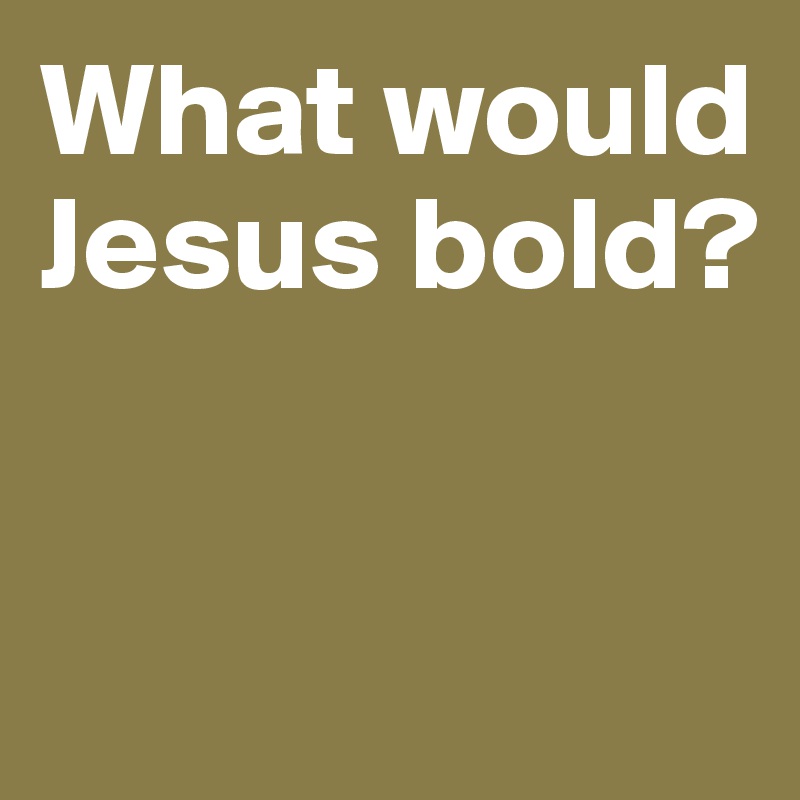 What would Jesus bold? 


