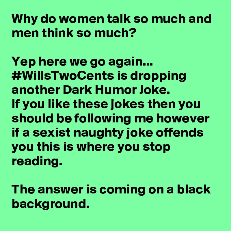 Why do women talk so much and men think so much? 

Yep here we go again... #WillsTwoCents is dropping another Dark Humor Joke.
If you like these jokes then you should be following me however if a sexist naughty joke offends you this is where you stop reading. 

The answer is coming on a black background. 